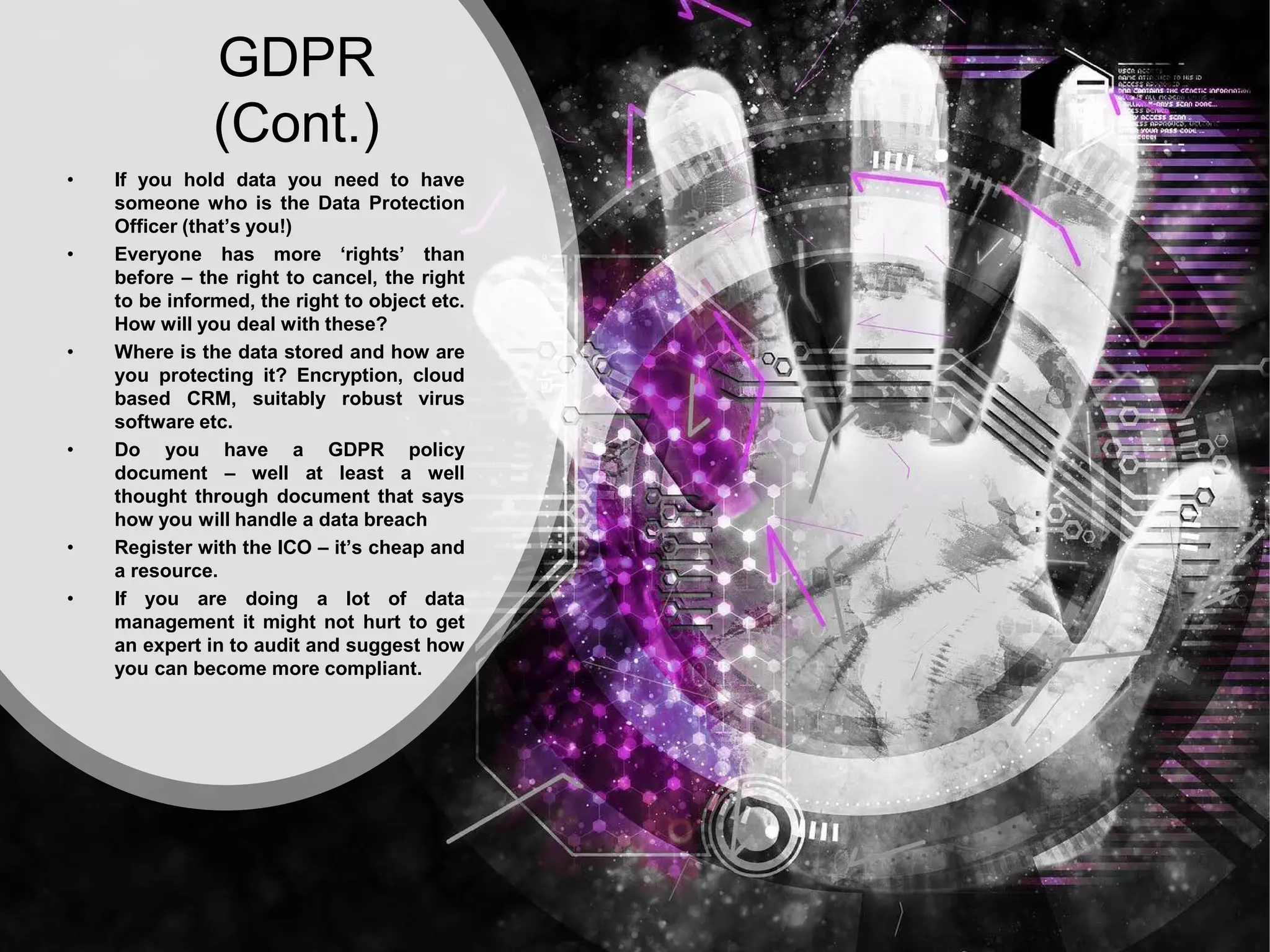 GDPR
(Cont.)
• If you hold data you need to have
someone who is the Data Protection
Officer (that’s you!)
• Everyone has more ‘rights’ than
before – the right to cancel, the right
to be informed, the right to object etc.
How will you deal with these?
• Where is the data stored and how are
you protecting it? Encryption, cloud
based CRM, suitably robust virus
software etc.
• Do you have a GDPR policy
document – well at least a well
thought through document that says
how you will handle a data breach
• Register with the ICO – it’s cheap and
a resource.
• If you are doing a lot of data
management it might not hurt to get
an expert in to audit and suggest how
you can become more compliant.
 