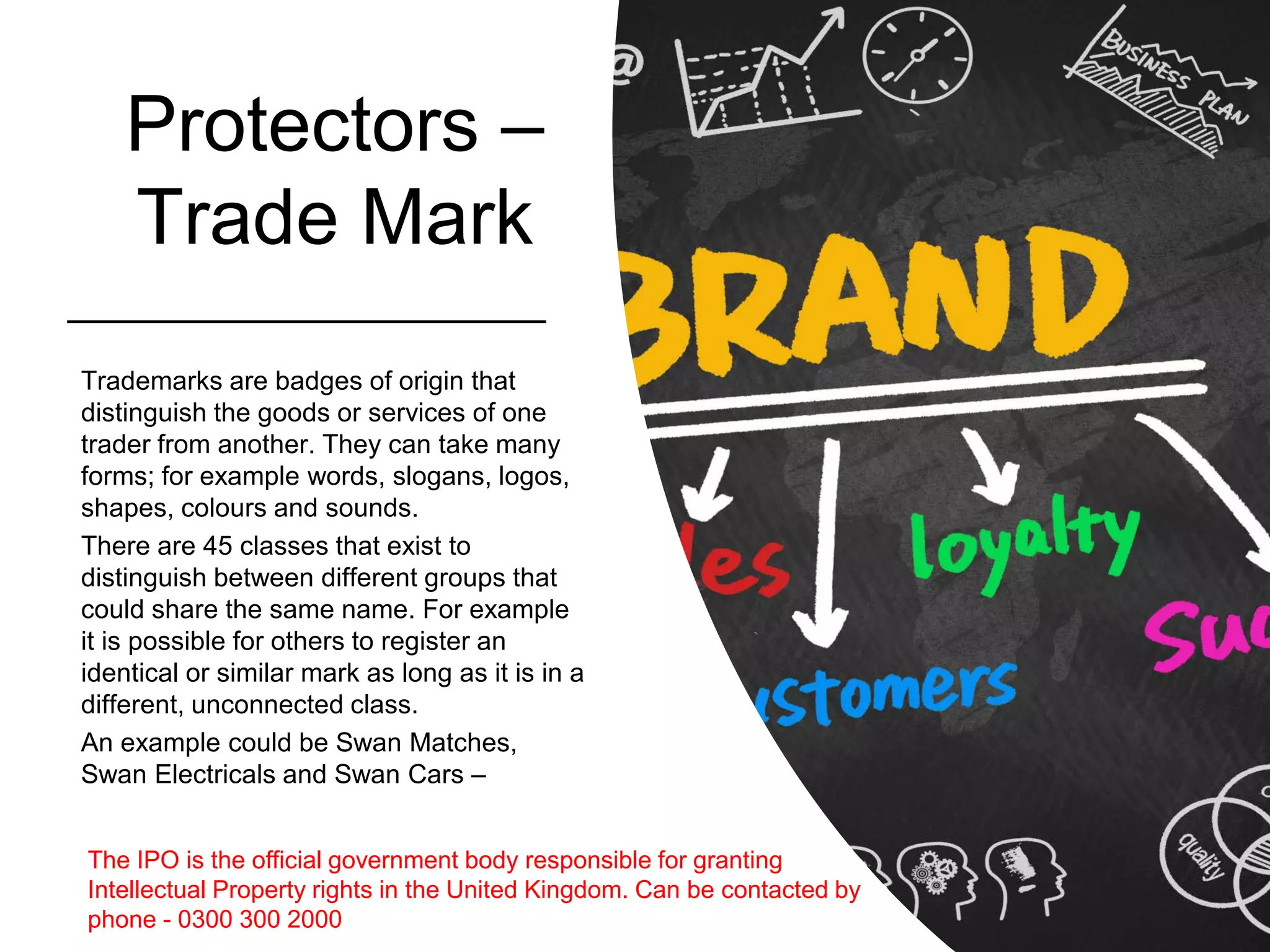 Protectors –
Trade Mark
Trademarks are badges of origin that
distinguish the goods or services of one
trader from another. They can take many
forms; for example words, slogans, logos,
shapes, colours and sounds.
There are 45 classes that exist to
distinguish between different groups that
could share the same name. For example
it is possible for others to register an
identical or similar mark as long as it is in a
different, unconnected class.
An example could be Swan Matches,
Swan Electricals and Swan Cars –
The IPO is the official government body responsible for granting
Intellectual Property rights in the United Kingdom. Can be contacted by
phone - 0300 300 2000
 