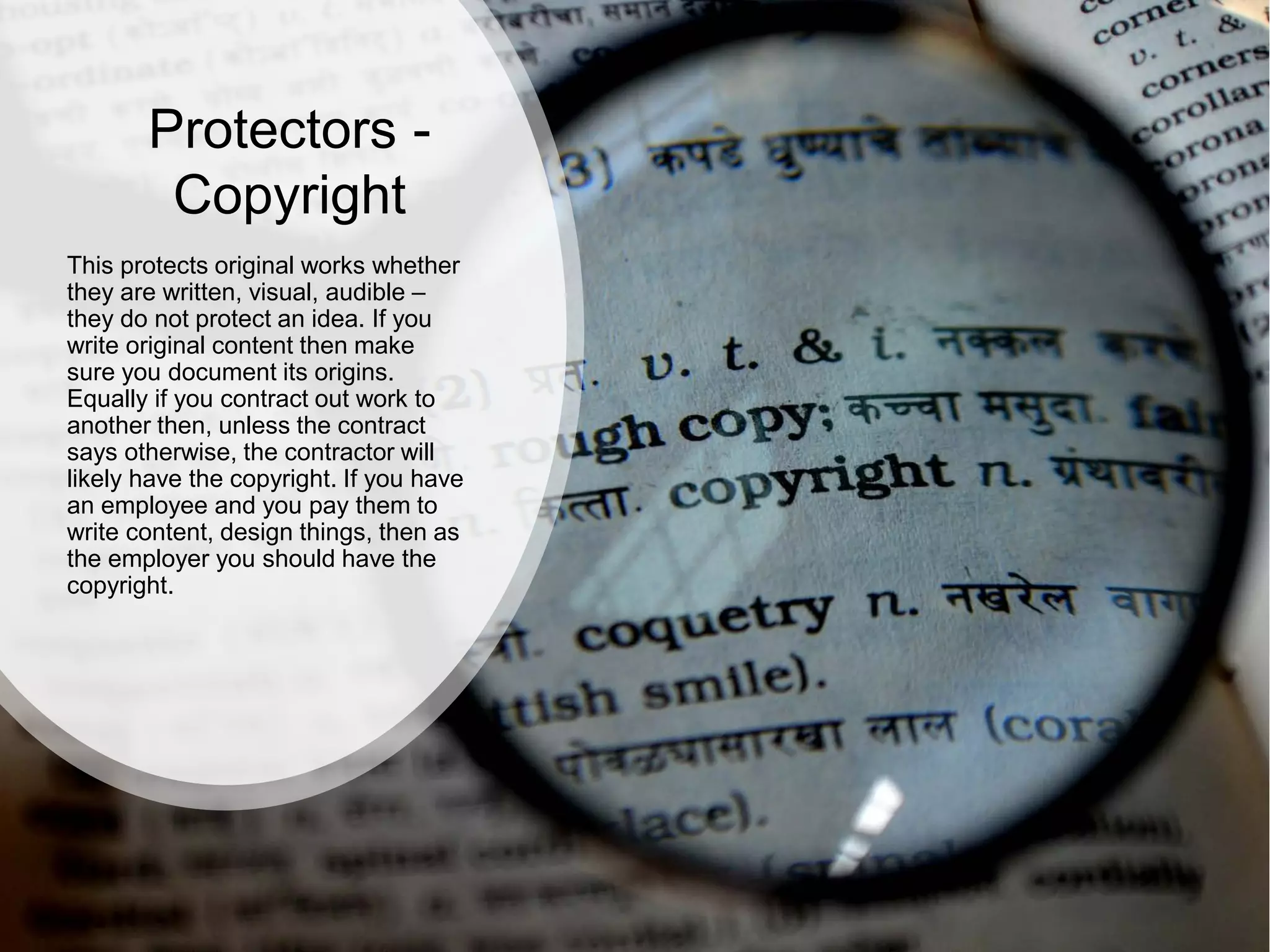 Protectors -
Copyright
This protects original works whether
they are written, visual, audible –
they do not protect an idea. If you
write original content then make
sure you document its origins.
Equally if you contract out work to
another then, unless the contract
says otherwise, the contractor will
likely have the copyright. If you have
an employee and you pay them to
write content, design things, then as
the employer you should have the
copyright.
 