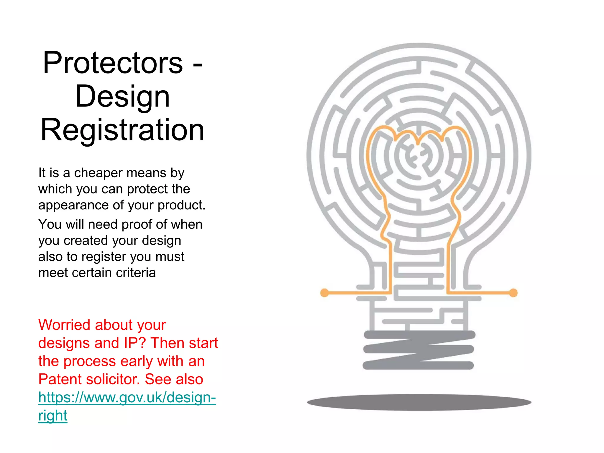 Protectors -
Design
Registration
It is a cheaper means by
which you can protect the
appearance of your product.
You will need proof of when
you created your design
also to register you must
meet certain criteria
Worried about your
designs and IP? Then start
the process early with an
Patent solicitor. See also
https://www.gov.uk/design-
right
 