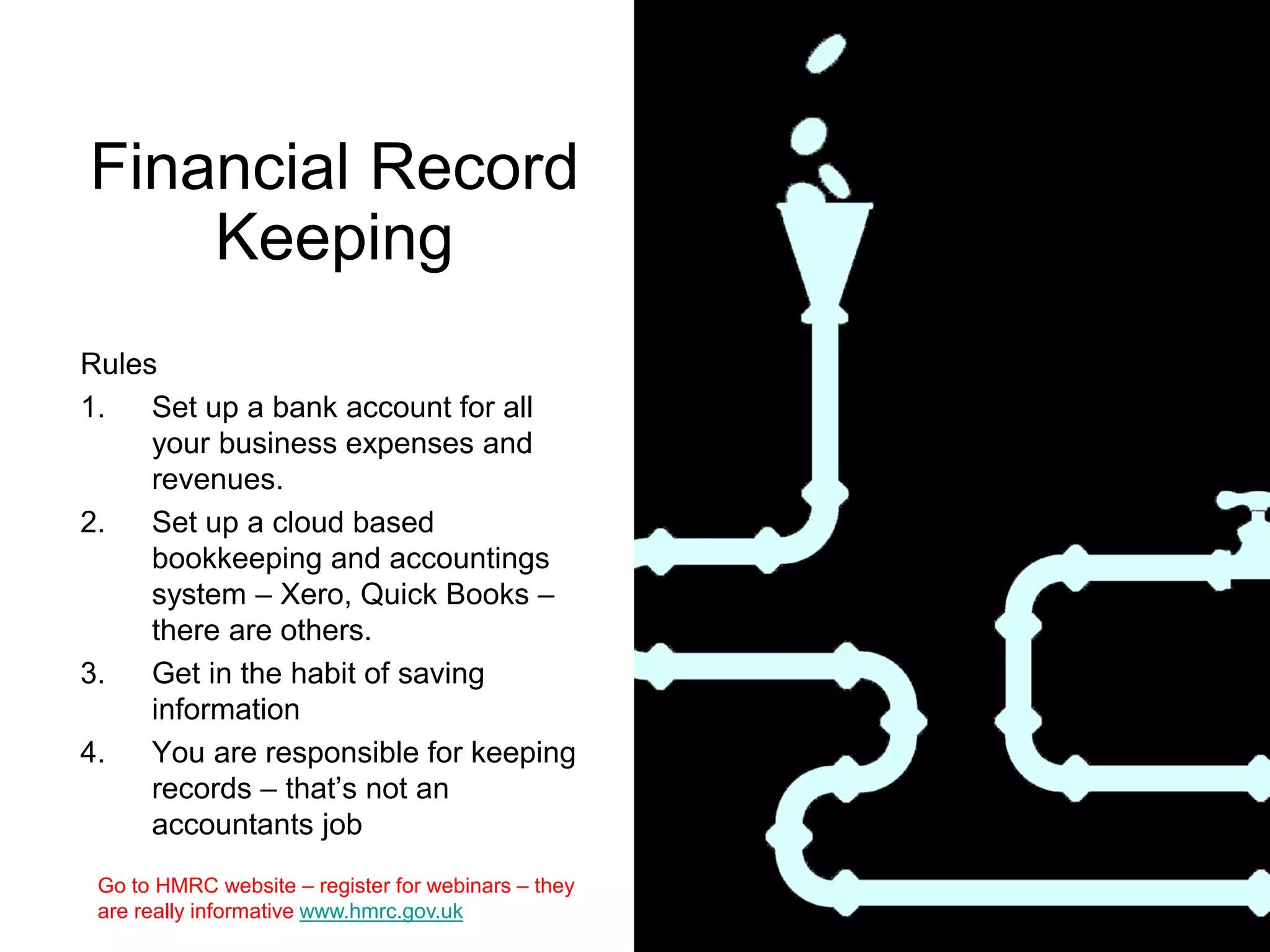 Financial Record
Keeping
Rules
1. Set up a bank account for all
your business expenses and
revenues.
2. Set up a cloud based
bookkeeping and accountings
system – Xero, Quick Books –
there are others.
3. Get in the habit of saving
information
4. You are responsible for keeping
records – that’s not an
accountants job
Go to HMRC website – register for webinars – they
are really informative www.hmrc.gov.uk
 