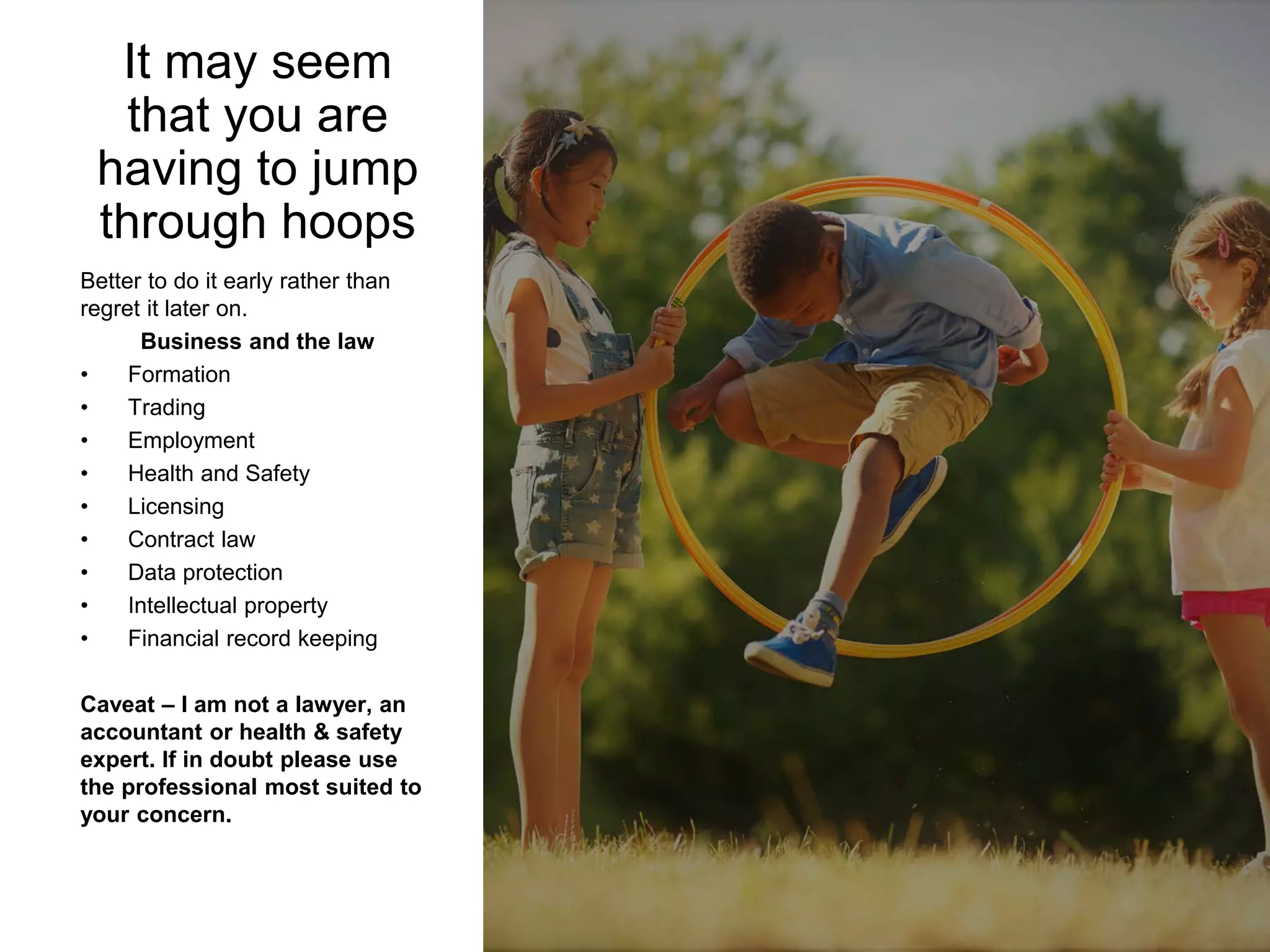 Better to do it early rather than
regret it later on.
Business and the law
• Formation
• Trading
• Employment
• Health and Safety
• Licensing
• Contract law
• Data protection
• Intellectual property
• Financial record keeping
Caveat – I am not a lawyer, an
accountant or health & safety
expert. If in doubt please use
the professional most suited to
your concern.
It may seem
that you are
having to jump
through hoops
 