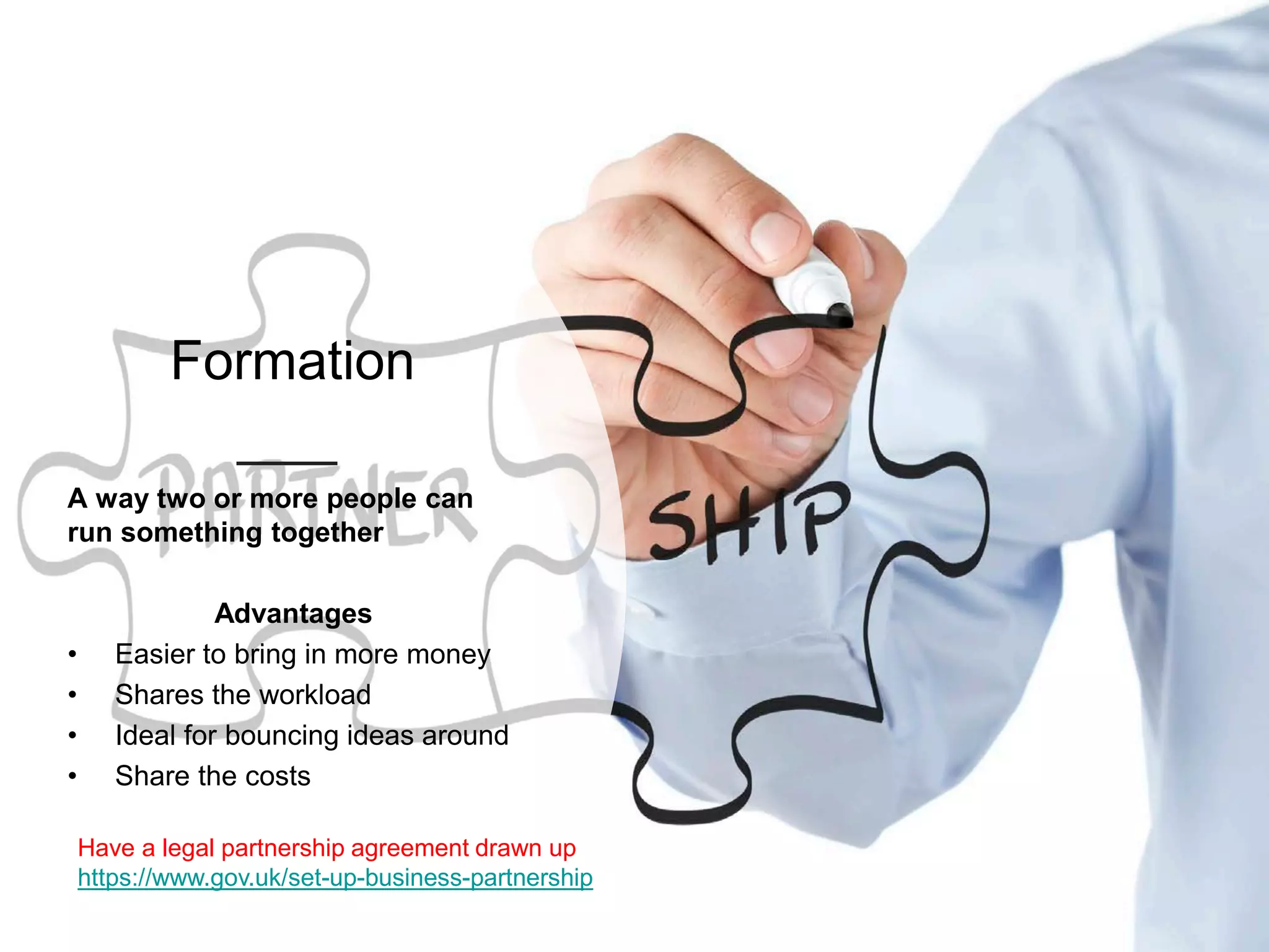 Formation
A way two or more people can
run something together
Advantages
• Easier to bring in more money
• Shares the workload
• Ideal for bouncing ideas around
• Share the costs
Have a legal partnership agreement drawn up
https://www.gov.uk/set-up-business-partnership
 