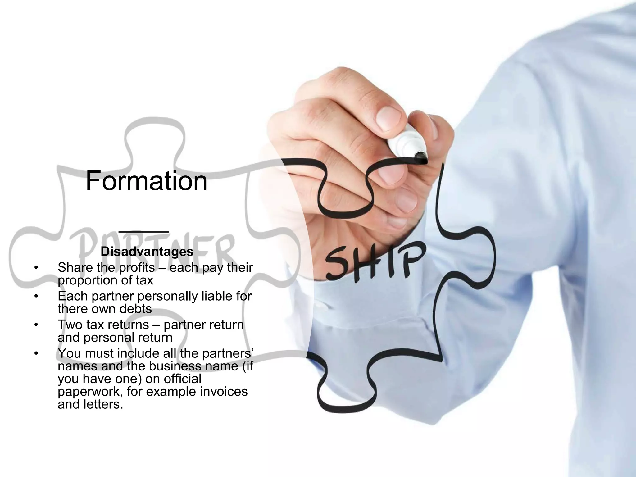 Formation
Disadvantages
• Share the profits – each pay their
proportion of tax
• Each partner personally liable for
there own debts
• Two tax returns – partner return
and personal return
• You must include all the partners’
names and the business name (if
you have one) on official
paperwork, for example invoices
and letters.
 
