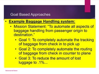 Goal Based Approaches
 Emanates from mission statement and provides lower level goals brought.
 Lower level goals are then branched out into specific high-level requirements
 High-level requirements then generate lower level ones
• Example Baggage Handling system:
• Mission Statement: “To automate all aspects of
baggage handling from passenger origin to
destination.”
• Goal 1: To completely automate the tracking
of baggage from check in to pick up
• Goal 2: To completely automate the routing
of baggage from check in counter to plane
• Goal 3: To reduce the amount of lost
luggage to .1%...
Muhammad Asif Saleem
 