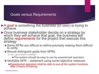 Goals versus Requirements
A goal is something the business (or user) is trying to
achieve
Once business stakeholder decide on a strategy by
which they will achieve that goal, the business will
define requirements for the project that execute this
strategy
Some NFRs are difficult to define precisely making them difficult
to verify.
Should distinguish goals from NFRs
 Goal – a general intention of a stakeholder
The system should be easy to use by experienced operators
Verifiable NFR – statement using some objective measure.
Experienced operators shall be able to use all the system functions
after 2 hours of training
Muhammad Asif Saleem
 