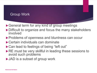 Group Work
General term for any kind of group meetings
Difficult to organize and focus the many stakeholders
involved
Problems of openness and bluntness can occur
Certain individuals can dominate
Can lead to feelings of being “left out”
RE must be very skillful in leading these sessions to
avoid such problems
JAD is a subset of group work
Muhammad Asif Saleem
 