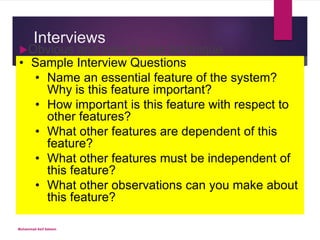 Interviews
Obvious and easy to use technique
Three kinds of interviews exist
Unstructured – conversational, can be hit-or-miss
based on skill of interviewer
Structured – uses pre-defined questions that have
been rigorously planned
Semi-structured – uses combination of the above
Care must be taken to ensure all of the right
questions are asked
Templates are very helpful when in employed
with interviewing
• Sample Interview Questions
• Name an essential feature of the system?
Why is this feature important?
• How important is this feature with respect to
other features?
• What other features are dependent of this
feature?
• What other features must be independent of
this feature?
• What other observations can you make about
this feature?
Muhammad Asif Saleem
 
