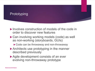 Prototyping
 Involves construction of models of the code in
order to discover new features
 Can involving working models (code) as well
as non-working (storyboards, GUIs)
 Code can be throwaway and non-throwaway
 Architects use prototyping in the manner
described previously
 Agile development consists of an ever
evolving non-throwaway prototype
Muhammad Asif Saleem
 