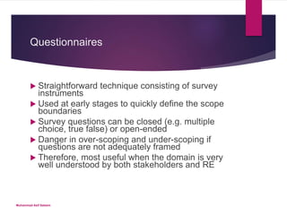 Questionnaires
 Straightforward technique consisting of survey
instruments
 Used at early stages to quickly define the scope
boundaries
 Survey questions can be closed (e.g. multiple
choice, true false) or open-ended
 Danger in over-scoping and under-scoping if
questions are not adequately framed
 Therefore, most useful when the domain is very
well understood by both stakeholders and RE
Muhammad Asif Saleem
 