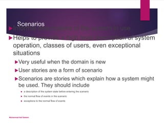 Scenarios
Informal descriptions of the system in use
Helps to provide a high level description of system
operation, classes of users, even exceptional
situations
Very useful when the domain is new
User stories are a form of scenario
Scenarios are stories which explain how a system might
be used. They should include
 a description of the system state before entering the scenario
 the normal flow of events in the scenario
 exceptions to the normal flow of events
Muhammad Asif Saleem
 