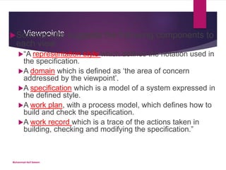 ViewpointsSommerville suggests the following components to
each view:
“A representation style which defines the notation used in
the specification.
A domain which is defined as ‘the area of concern
addressed by the viewpoint’.
A specification which is a model of a system expressed in
the defined style.
A work plan, with a process model, which defines how to
build and check the specification.
A work record which is a trace of the actions taken in
building, checking and modifying the specification.”
Muhammad Asif Saleem
 
