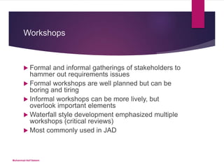 Workshops
 Formal and informal gatherings of stakeholders to
hammer out requirements issues
 Formal workshops are well planned but can be
boring and tiring
 Informal workshops can be more lively, but
overlook important elements
 Waterfall style development emphasized multiple
workshops (critical reviews)
 Most commonly used in JAD
Muhammad Asif Saleem
 