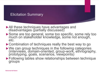 Elicitation Summary
All these techniques have advantages and
disadvantages (partially discussed)
Some are too general, some too specific, some rely too
much on stakeholder knowledge, some not enough,
etc.
Combination of techniques really the best way to go
We can group techniques in the following categories
(interviews, domain-oriented, group-work, ethnography,
prototyping, goals, scenarios, viewpoints)
Following tables show relationships between technique
groups
Muhammad Asif Saleem
 