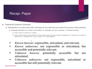 Recap- Paper
 Towards the Unknown Unknowns:
 Req Elicitation is a mature area of RE, techniques are very well known and used but the process is still problematic.
 Challenge to Elicitation is to probes the boundaries of knowledge and who possesses it,-”Unknown-unknown”
 known knowns are clearly not a problem;
 known unknowns pose a process problem, since the analyst is aware of the type of required knowledge and is faced with the problem of
eliciting it from a stakeholder who may be unaware of it or have forgotten it.
Muhammad Asif Saleem
 