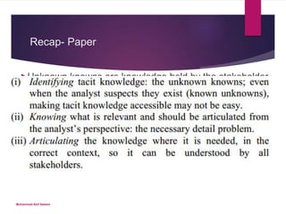 Recap- Paper
Unknown knowns are knowledge held by the stakeholder
and accessible to them, but not articulated
 Unknown unknowns, in which the analyst and stakeholder are unaware of the missing, but relevant, knowledge; it
isn’t accessible to either actor.
 This might be caused by a lack of domain knowledge on both sides or “tacit knowledge”
 For unknown unknowns, neither the analyst nor the stakeholder
can identify that there is missing knowledge, far less
identify what the missing knowledge is.
Muhammad Asif Saleem
 