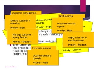 Card Sorting
 Involves having stakeholders complete a set
of cards that include key information about
functionality ( may include ranking and
rationale)
 RE then organizes these cards in some manner
 The sorted carts can be used as an input to
the process to develop CRC (capability,
responsibility, class) cards to determine
program classes in the eventual code
Identify customer if
returning
Priority – high
Manage customer
loyalty feature
Priority – Medium
Prepare sales tax
reports
Priority – High
Apply sales tax to
non-food items
Priority – Medium
Update inventory
records
Priority – High
Inventory features
Tax functions
Customer management
Muhammad Asif Saleem
 
