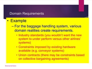 Domain Requirements
Derived from the application
domain.
 May be:
New functional requirements.
Constraints on existing
functional requirements.
Specify how particular
computations must be
performed.
• Example
– For the baggage handling system, various
domain realities create requirements.
• Industry standards (you wouldn’t want the new
system to under perform versus other airlines’
systems)
• Constraints imposed by existing hardware
available (e.g. conveyor systems)
• Union contracts (there may be constraints based
on collective bargaining agreements)
Muhammad Asif Saleem
 