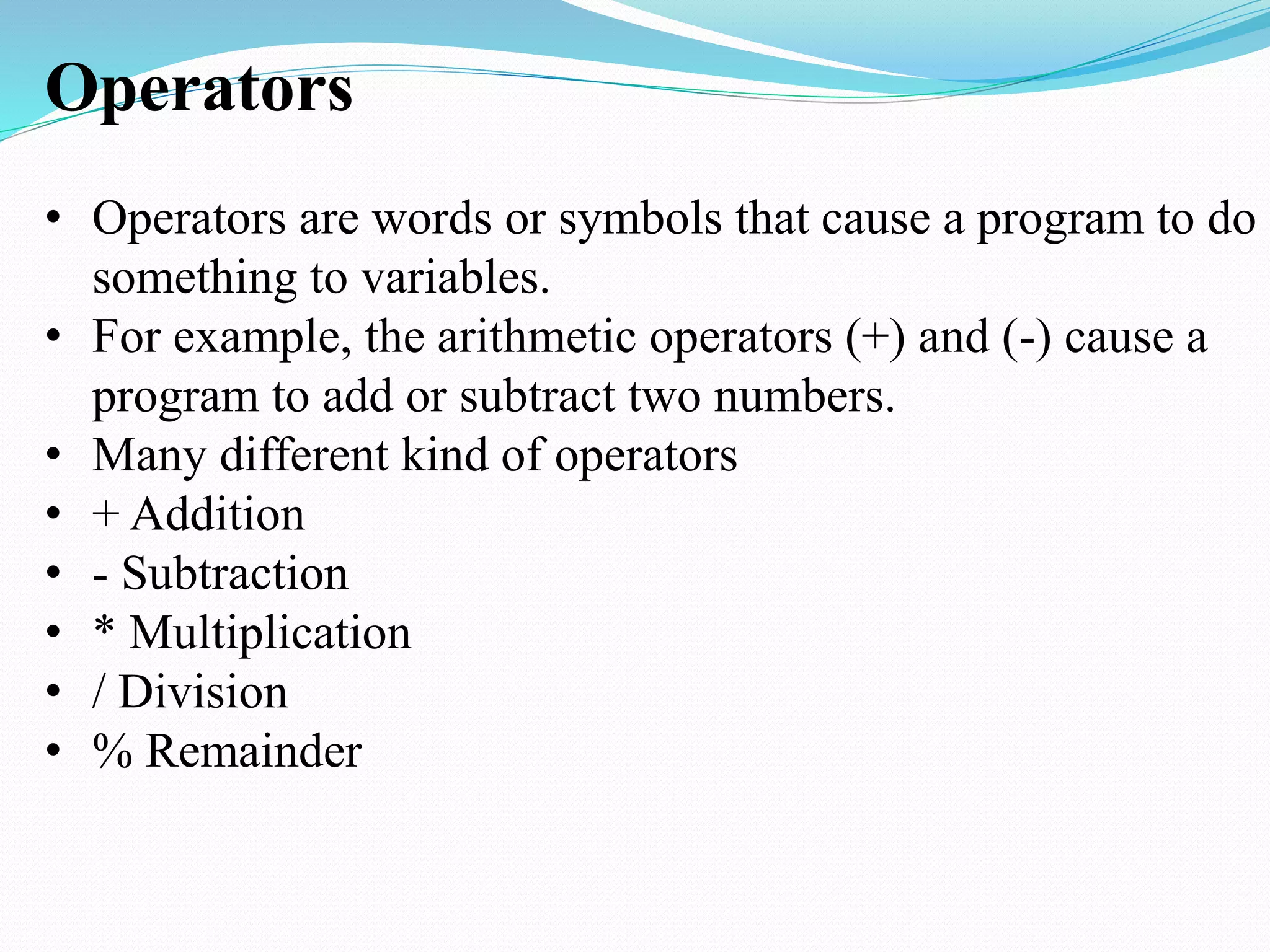 Operators
• Operators are words or symbols that cause a program to do
something to variables.
• For example, the arithmetic operators (+) and (-) cause a
program to add or subtract two numbers.
• Many different kind of operators
• + Addition
• - Subtraction
• * Multiplication
• / Division
• % Remainder
 