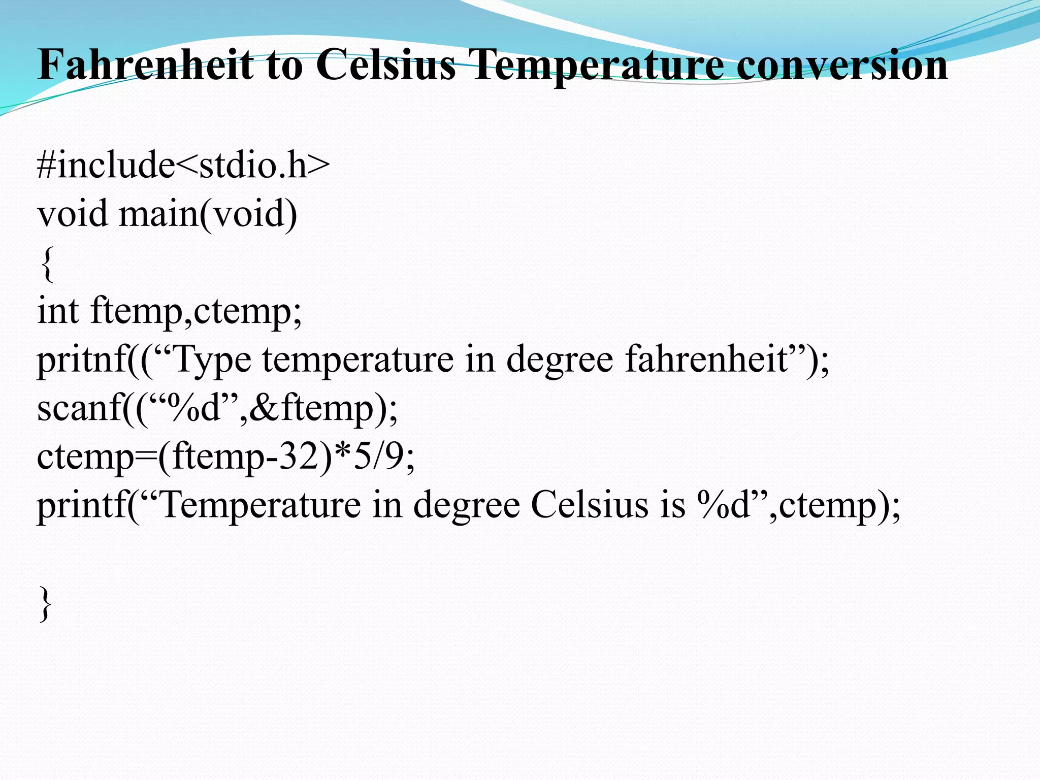 Fahrenheit to Celsius Temperature conversion
#include<stdio.h>
void main(void)
{
int ftemp,ctemp;
pritnf((“Type temperature in degree fahrenheit”);
scanf((“%d”,&ftemp);
ctemp=(ftemp-32)*5/9;
printf(“Temperature in degree Celsius is %d”,ctemp);
}
 