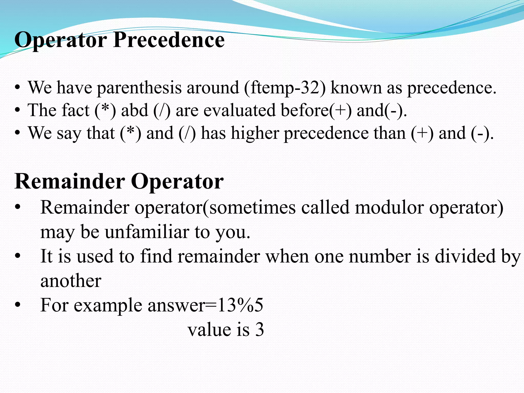 Operator Precedence
• We have parenthesis around (ftemp-32) known as precedence.
• The fact (*) abd (/) are evaluated before(+) and(-).
• We say that (*) and (/) has higher precedence than (+) and (-).
Remainder Operator
• Remainder operator(sometimes called modulor operator)
may be unfamiliar to you.
• It is used to find remainder when one number is divided by
another
• For example answer=13%5
value is 3
 