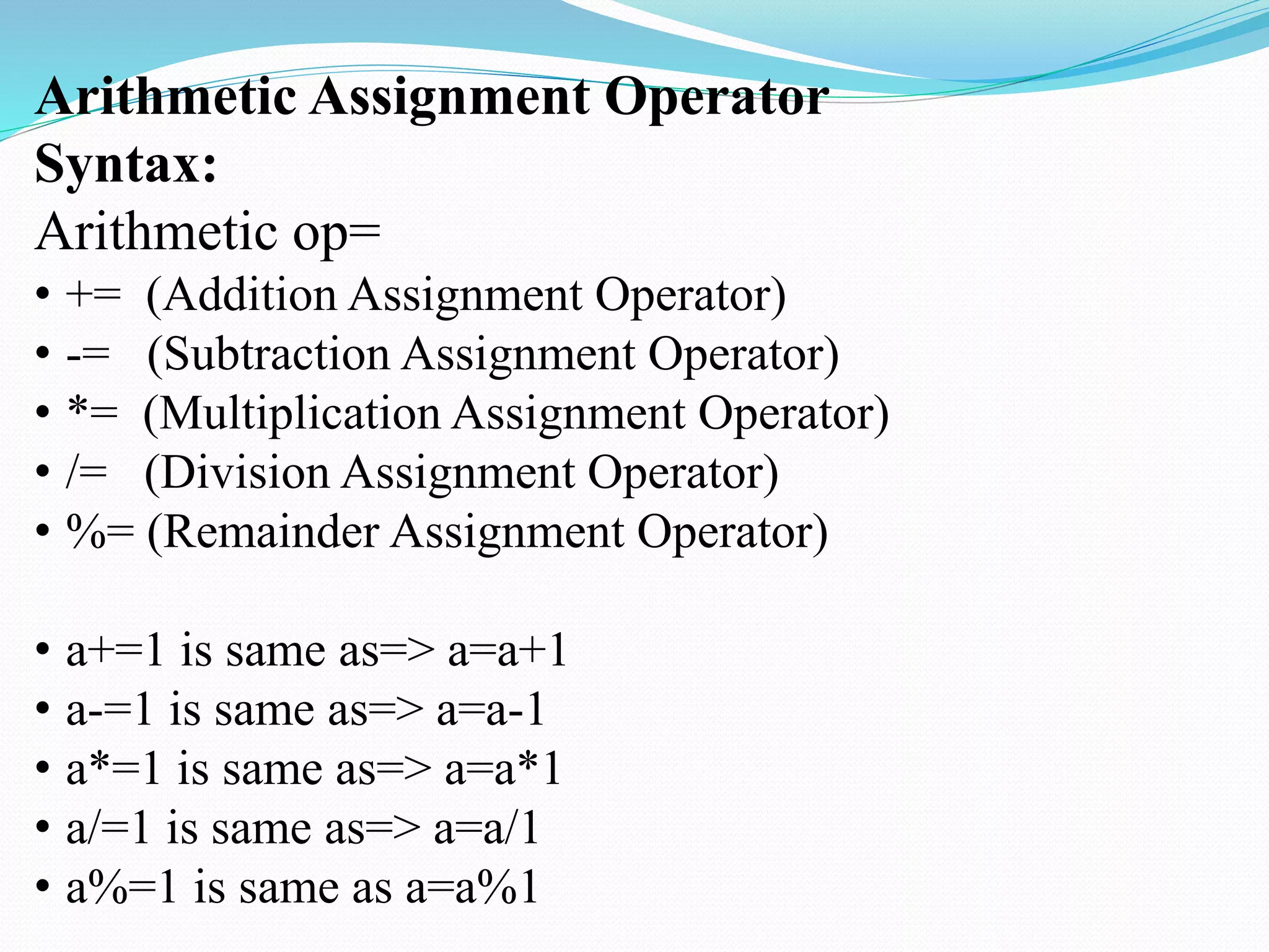 Arithmetic Assignment Operator
Syntax:
Arithmetic op=
• += (Addition Assignment Operator)
• -= (Subtraction Assignment Operator)
• *= (Multiplication Assignment Operator)
• /= (Division Assignment Operator)
• %= (Remainder Assignment Operator)
• a+=1 is same as=> a=a+1
• a-=1 is same as=> a=a-1
• a*=1 is same as=> a=a*1
• a/=1 is same as=> a=a/1
• a%=1 is same as a=a%1
 