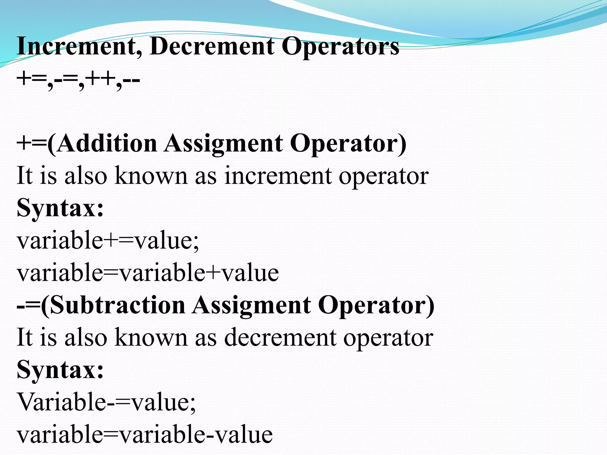 Increment, Decrement Operators
+=,-=,++,--
+=(Addition Assigment Operator)
It is also known as increment operator
Syntax:
variable+=value;
variable=variable+value
-=(Subtraction Assigment Operator)
It is also known as decrement operator
Syntax:
Variable-=value;
variable=variable-value
 