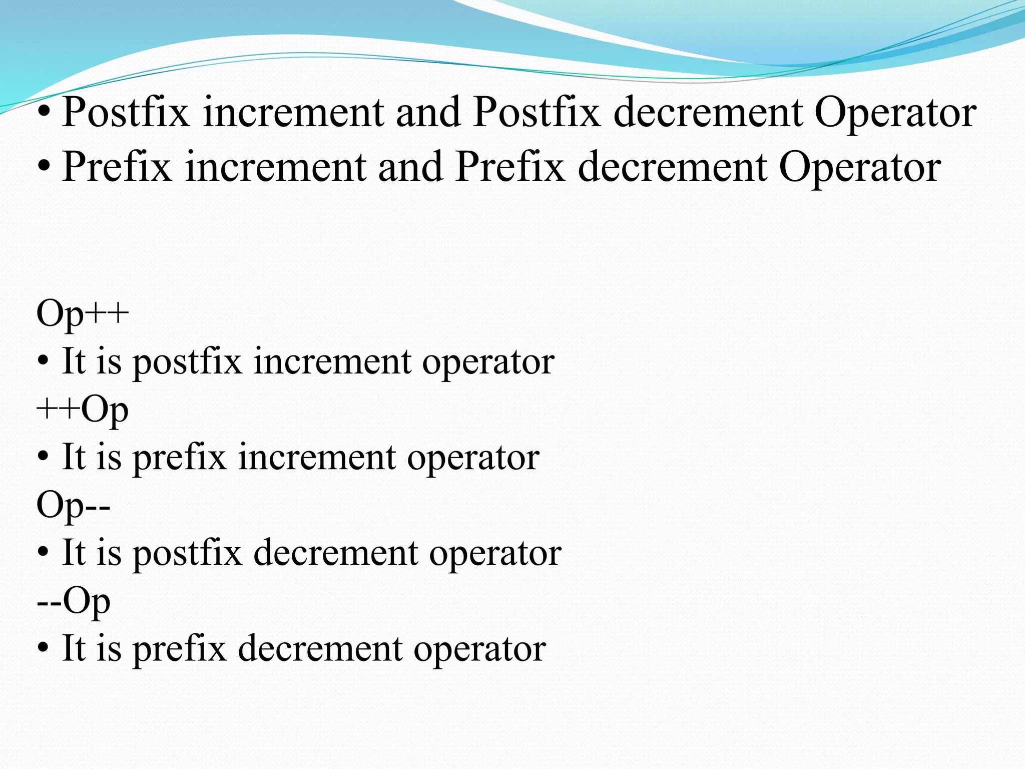 • Postfix increment and Postfix decrement Operator
• Prefix increment and Prefix decrement Operator
Op++
• It is postfix increment operator
++Op
• It is prefix increment operator
Op--
• It is postfix decrement operator
--Op
• It is prefix decrement operator
 