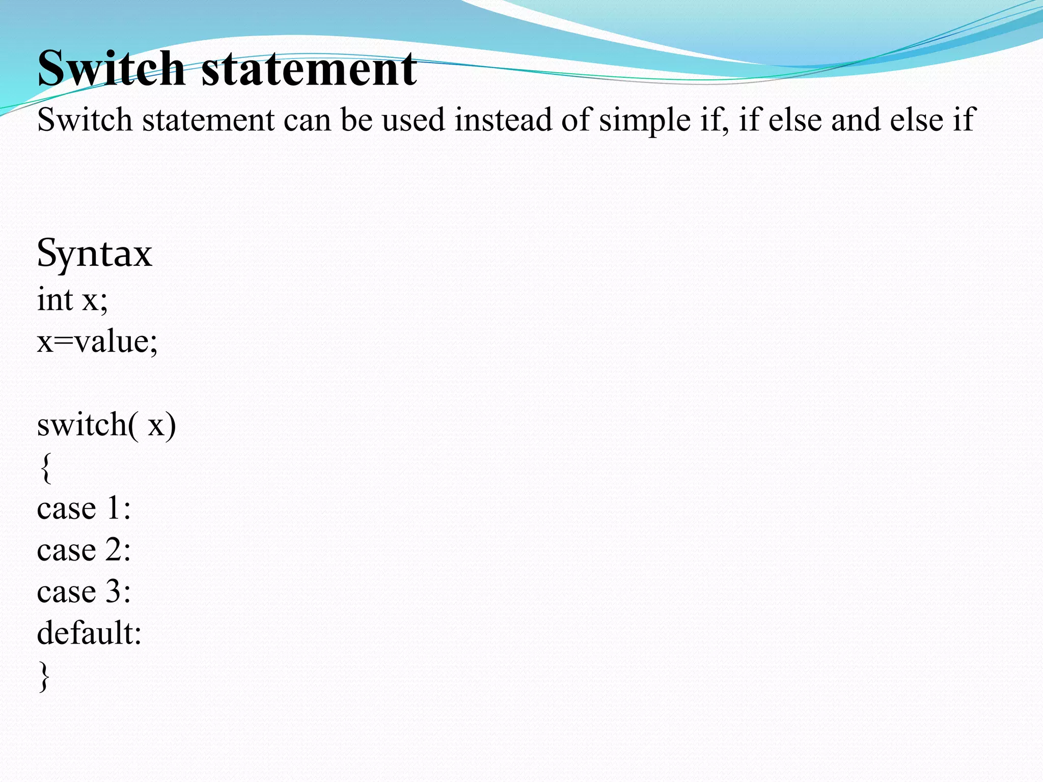 Switch statement
Switch statement can be used instead of simple if, if else and else if
Syntax
int x;
x=value;
switch( x)
{
case 1:
case 2:
case 3:
default:
}
 