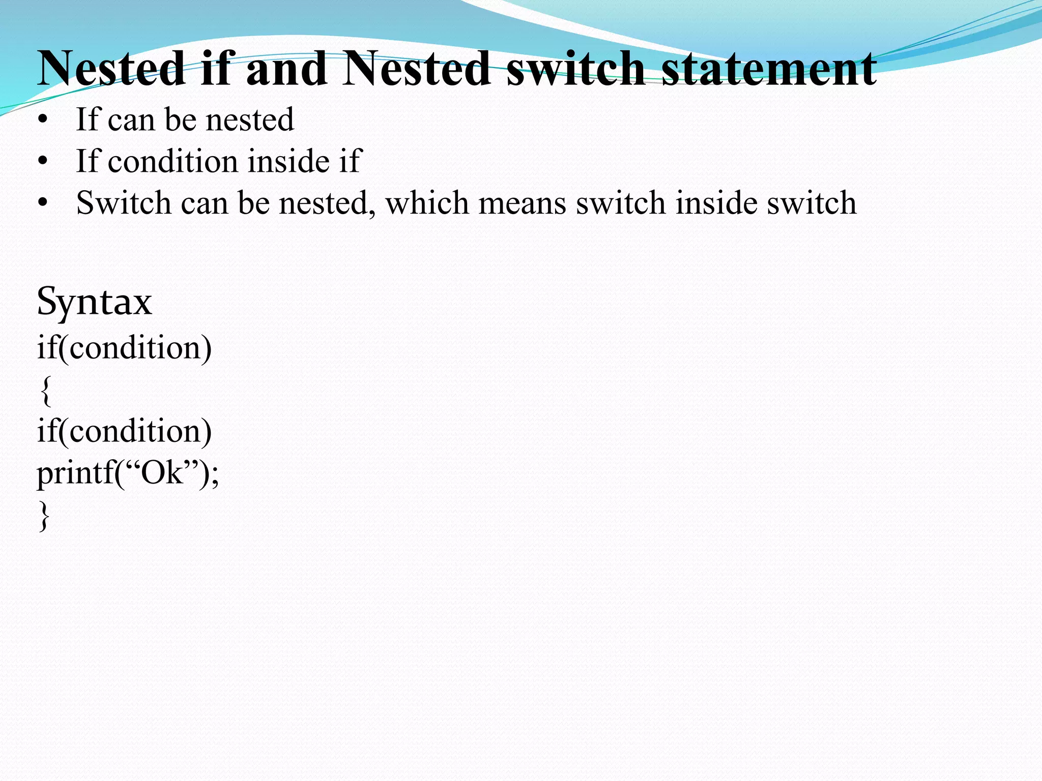 Nested if and Nested switch statement
• If can be nested
• If condition inside if
• Switch can be nested, which means switch inside switch
Syntax
if(condition)
{
if(condition)
printf(“Ok”);
}
 