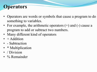 Operators
• Operators are words or symbols that cause a program to do
something to variables.
• For example, the arithmetic operators (+) and (-) cause a
program to add or subtract two numbers.
• Many different kind of operators
• + Addition
• - Subtraction
• * Multiplication
• / Division
• % Remainder
 