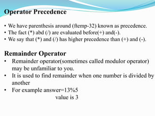 Operator Precedence
• We have parenthesis around (ftemp-32) known as precedence.
• The fact (*) abd (/) are evaluated before(+) and(-).
• We say that (*) and (/) has higher precedence than (+) and (-).
Remainder Operator
• Remainder operator(sometimes called modulor operator)
may be unfamiliar to you.
• It is used to find remainder when one number is divided by
another
• For example answer=13%5
value is 3
 
