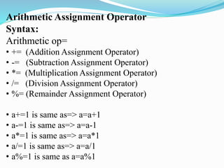 Arithmetic Assignment Operator
Syntax:
Arithmetic op=
• += (Addition Assignment Operator)
• -= (Subtraction Assignment Operator)
• *= (Multiplication Assignment Operator)
• /= (Division Assignment Operator)
• %= (Remainder Assignment Operator)
• a+=1 is same as=> a=a+1
• a-=1 is same as=> a=a-1
• a*=1 is same as=> a=a*1
• a/=1 is same as=> a=a/1
• a%=1 is same as a=a%1
 