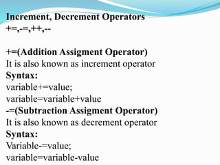 Increment, Decrement Operators
+=,-=,++,--
+=(Addition Assigment Operator)
It is also known as increment operator
Syntax:
variable+=value;
variable=variable+value
-=(Subtraction Assigment Operator)
It is also known as decrement operator
Syntax:
Variable-=value;
variable=variable-value
 