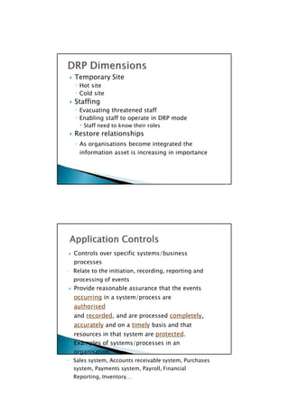  Controls over specific systems/business
processes
◦ Relate to the initiation, recording, reporting and
processing of events
 Provide reasonable assurance that the events
occurring in a system/process are
authorised
and recorded, and are processed completely,
accurately and on a timely basis and that
resources in that system are protected.
 Examples of systems/processes in an
organisation:
◦ Sales system, Accounts receivable system, Purchases
system, Payments system, Payroll, Financial
Reporting, Inventory…

 Temporary Site
◦ Hot site
◦ Cold site
 Staffing
◦ Evacuating threatened staff
◦ Enabling staff to operate in DRP mode
 Staff need to know their roles
 Restore relationships
◦ As organisations become integrated the
information asset is increasing in importance

 