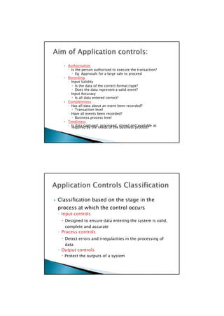 required by the needs of the business process?
 Classification based on the stage in the
process at which the control occurs
◦ Input controls
 Designed to ensure data entering the system is valid,
complete and accurate
◦ Process controls
 Detect errors and irregularities in the processing of
data
◦ Output controls
 Protect the outputs of a system

 Authorisation
◦ Is the person authorised to execute the transaction?
 Eg: Approvals for a large sale to proceed
 Recording
◦ Input Validity
 Is the data of the correct format/type?
 Does the data represent a valid event?
◦ Input Accuracy
 Is all data entered correct?
 Completeness
◦ Has all data about an event been recorded?
 Transaction level
◦ Have all events been recorded?
 Business process level
 Timeliness
◦ Is data captured, processed, stored and available as

 