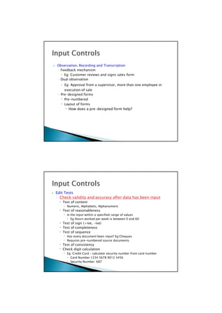  Edit Tests
◦ Check validity and accuracy after data has been input
 Test of content
 Numeric, Alphabetic, Alphanumeric
 Test of reasonableness
 Is the input within a specified range of values
 Eg Hours worked per week is between 0 and 60
 Test of sign (+ive, -ive)
 Test of completeness
 Test of sequence
 Has every document been input? Eg Cheques
 Requires pre-numbered source documents
 Test of consistency
 Check digit calculation
 Eg: Credit Card – calculate security number from card number
 Card Number 1234 5678 9012 3456
 Security Number: 687

 Observation, Recording and Transcription
◦ Feedback mechanism
 Eg: Customer reviews and signs sales form
◦ Dual observation
 Eg: Approval from a supervisor, more than one employee in
execution of sale
◦ Pre-designed forms
 Pre-numbered
 Layout of forms
 How does a pre-designed form help?

 
