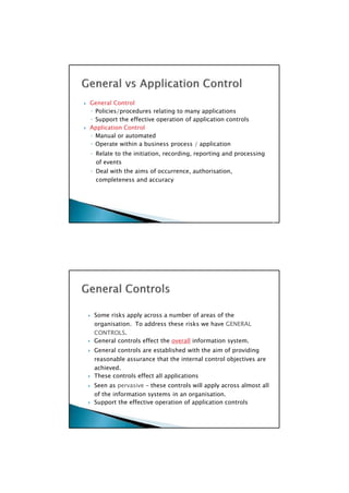 Some risks apply across a number of areas of the
organisation. To address these risks we have GENERAL
CONTROLS.
 General controls effect the overall information system.
 General controls are established with the aim of providing
reasonable assurance that the internal control objectives are
achieved.
 These controls effect all applications
 Seen as pervasive – these controls will apply across almost all
of the information systems in an organisation.
 Support the effective operation of application controls

 General Control
◦ Policies/procedures relating to many applications
◦ Support the effective operation of application controls
 Application Control
◦ Manual or automated
◦ Operate within a business process / application
◦ Relate to the initiation, recording, reporting and processing
of events
◦ Deal with the aims of occurrence, authorisation,
completeness and accuracy

 