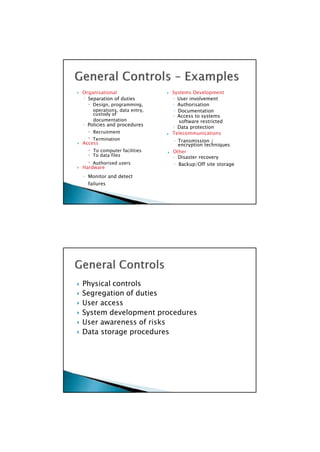 custody of ◦ Access to systems
◦ Policies and procedures ◦ Data protection
Telecommunications
 Access encryption techniques
 To data files ◦ Disaster recovery
 Hardware
 Physical controls
 Segregation of duties
 User access
 System development procedures
 User awareness of risks
 Data storage procedures

 Organisational  Systems Development
◦ Separation of duties ◦ User involvement
 Design, programming, ◦ Authorisation
operations, data entry, ◦ Documentation
documentation software restricted
 Recruitment
 Termination ◦ Transmission /
 To computer facilities  Other
 Authorised users ◦ Backup/Off site storage
◦ Monitor and detect
failures

 