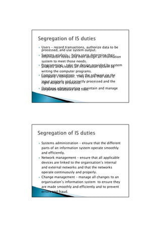 processed, and use system output.
information needs and then design an information
analysts and creates an information system by
company’s computer. They ensure that data is
right output is produced.
corporate databases and files.
 Systems administration – ensure that the different
parts of an information system operate smoothly
and efficiently.
 Network management – ensure that all applicable
devices are linked to the organisation’s internal
and external networks and that the networks
operate continuously and properly.
 Change management – manage all changes to an
organisation’s information system to ensure they
are made smoothly and efficiently and to prevent
errors and fraud.
 Users – record transactions, authorize data to be
 Systems analysis – helps users determine their
system to meet those needs.
 Programming – take the design provided by system
writing the computer programs.
 Computer operations – run the software on the
input properly and correctly processed and the
 Database administration – maintain and manage
 