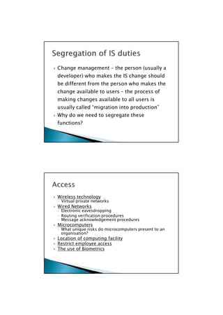 ◦ Virtual private networks
◦ Electronic eavesdropping
◦ Message acknowledgement procedures
◦ What unique risks do microcomputers present to an
 Wireless technology
 Wired Networks
◦ Routing verification procedures
 Microcomputers
organisation?
 Location of computing facility
 Restrict employee access
 The use of Biometrics

 Change management – the person (usually a
developer) who makes the IS change should
be different from the person who makes the
change available to users – the process of
making changes available to all users is
usually called “migration into production”
 Why do we need to segregate these
functions?

 