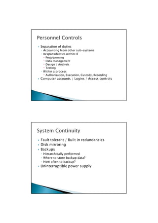  Fault tolerant / Built in redundancies
 Disk mirroring
 Backups
◦ Hierarchically performed
◦ Where to store backup data?
◦ How often to backup?
 Uninterruptible power supply

 Separation of duties
◦ Accounting from other sub-systems
◦ Responsibilities within IT
 Programming
 Data management
 Design / Analysis
 Testing
◦ Within a process
 Authorisation, Execution, Custody, Recording
 Computer accounts / Logins / Access controls

 