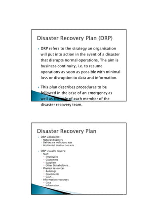  DRP Considers:
◦ Natural disasters
◦ Deliberate malicious acts
◦ Accidental destructive acts…
 DRP Usually covers:
◦ Staff
 Employees
 Customers
 Suppliers
 Other Stakeholders…
◦ Physical resources
 Buildings
 Equipments
 Cash…
◦ Information resources
 Data
 Information…

 DRP refers to the strategy an organisation
will put into action in the event of a disaster
that disrupts normal operations. The aim is
business continuity, i.e. to resume
operations as soon as possible with minimal
loss or disruption to data and information.
 This plan describes procedures to be
followed in the case of an emergency as
well as the role of each member of the
disaster recovery team.

 