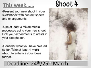 -Present your new shoot in your
sketchbook with contact sheets
and enlargements
-Use at least 3 mixed media
processes using your new shoot.
Link your experiments to artists in
your sketchbook.
-Consider what you have created
so far. Take at least 1 more
shoot to enhance your ideas
further.
This week……
Deadline: 24th/25th March
 