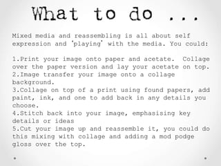 Mixed media and reassembling is all about self
expression and ‘playing’ with the media. You could:
1.Print your image onto paper and acetate. Collage
over the paper version and lay your acetate on top.
2.Image transfer your image onto a collage
background.
3.Collage on top of a print using found papers, add
paint, ink, and one to add back in any details you
choose.
4.Stitch back into your image, emphasising key
details or ideas
5.Cut your image up and reassemble it, you could do
this mixing with collage and adding a mod podge
gloss over the top.
 