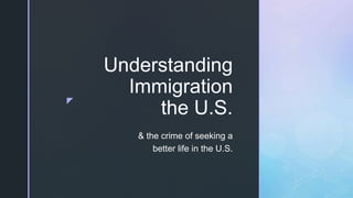 z
Understanding
Immigration
the U.S.
& the crime of seeking a
better life in the U.S.
 