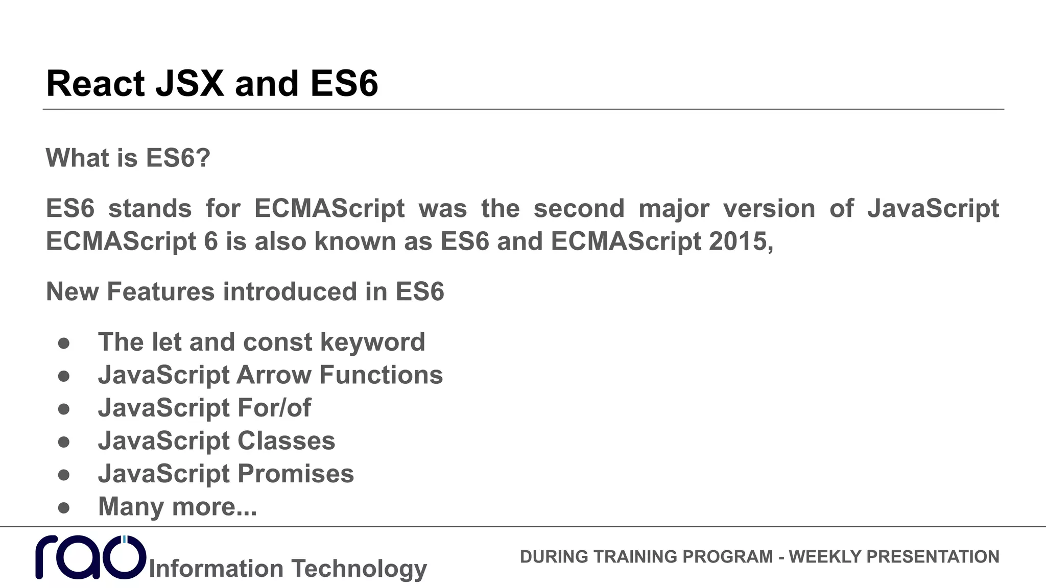 React JSX and ES6
What is ES6?
ES6 stands for ECMAScript was the second major version of JavaScript
ECMAScript 6 is also known as ES6 and ECMAScript 2015,
New Features introduced in ES6
● The let and const keyword
● JavaScript Arrow Functions
● JavaScript For/of
● JavaScript Classes
● JavaScript Promises
● Many more...
Information Technology
DURING TRAINING PROGRAM - WEEKLY PRESENTATION
 