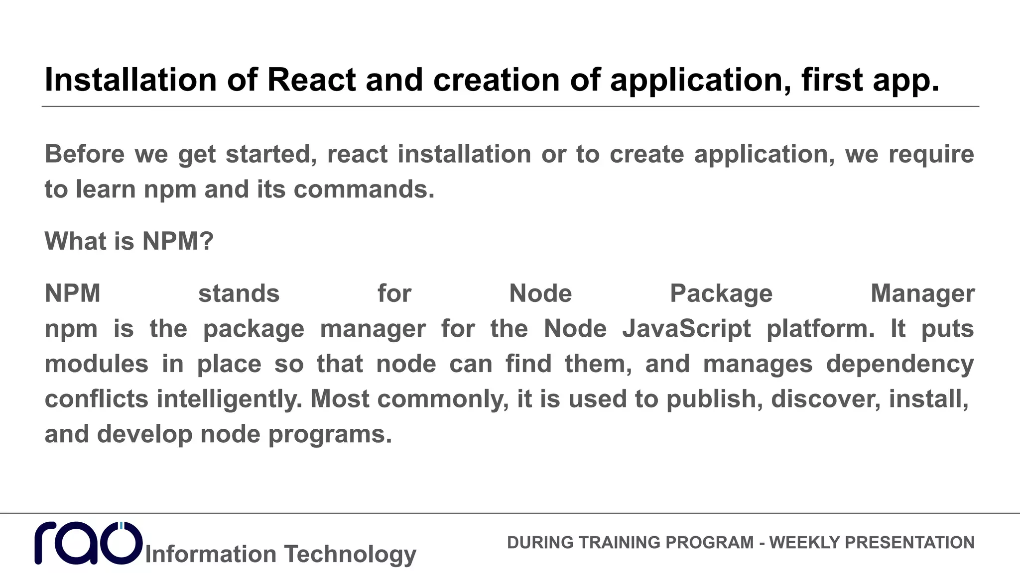 Installation of React and creation of application, first app.
Information Technology
DURING TRAINING PROGRAM - WEEKLY PRESENTATION
Before we get started, react installation or to create application, we require
to learn npm and its commands.
What is NPM?
NPM stands for Node Package Manager
npm is the package manager for the Node JavaScript platform. It puts
modules in place so that node can find them, and manages dependency
conflicts intelligently. Most commonly, it is used to publish, discover, install,
and develop node programs.
 
