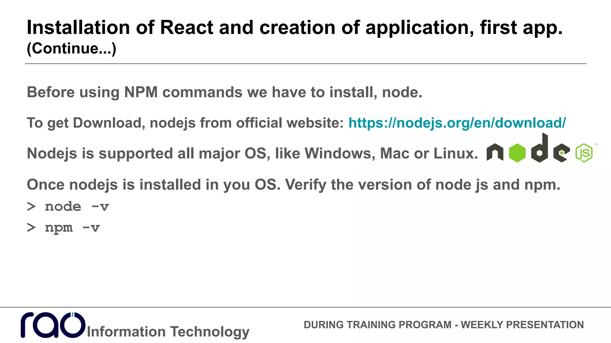 Installation of React and creation of application, first app.
(Continue...)
Information Technology
DURING TRAINING PROGRAM - WEEKLY PRESENTATION
Before using NPM commands we have to install, node.
To get Download, nodejs from official website: https://nodejs.org/en/download/
Nodejs is supported all major OS, like Windows, Mac or Linux.
Once nodejs is installed in you OS. Verify the version of node js and npm.
> node -v
> npm -v
 