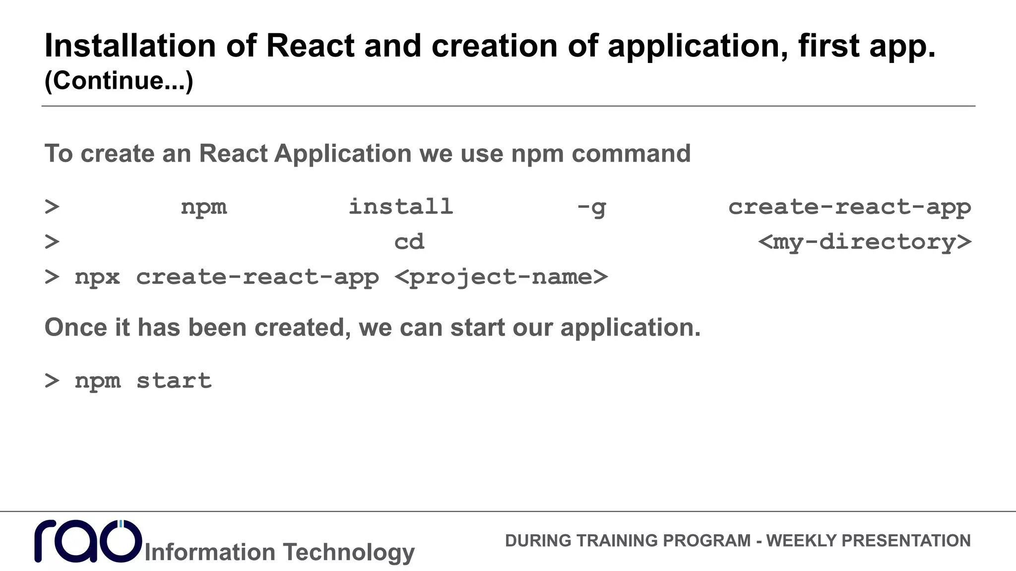 Installation of React and creation of application, first app.
(Continue...)
Information Technology
DURING TRAINING PROGRAM - WEEKLY PRESENTATION
To create an React Application we use npm command
> npm install -g create-react-app
> cd <my-directory>
> npx create-react-app <project-name>
Once it has been created, we can start our application.
> npm start
 
